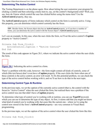 Visual Basic 6 Black Book:Advanced Form, Control, And Windows Registry Handling

Determining The Active Control

The Testing Department is on the phone again. How about letting the user customize your program by
clicking a control and then selecting a menu item to, say, set the control’s background color? Well, you
say, how do I know which control the user has clicked before using the menu item? Use the
ActiveControl property, they say.
The ActiveControl property of forms indicates which control on the form is currently active. Using
this property, you can determine which control currently has the focus.

        TIP: Besides forms, the Screen object also has an ActiveControl property, so if you have a number of
        forms, you can determine the active control with the Screen object’s ActiveControl property.

Let’s see an example. In this case, when the user clicks the form, we’ll set the active control’s Caption
property to “Active Control”:

Private Sub Form_Click()
    ActiveControl.Caption = "Active Control"
End Sub
The result of this code appears in Figure 28.1, where we indicate the active control when the user clicks
the form.



Figure 28.1 Indicating the active control in a form.

There’s a problem with this code, however—the form might contain all kinds of controls, some of
which (like text boxes) don’t even have a Caption property. If the user clicks the form when one of
those controls is the active control, an error will result. To fix this potential problem, we can check the
type of the active control before working with it, and we’ll see how to do that in the next topic.

Determining Control Type At Runtime

In the previous topic, we set the caption of the currently active control (that is, the control with the
focus) to “Active Control” when the user clicked the form, but realized there was a problem if the
active control was one that didn’t have a Caption property.
To determine what type of control you’re working with at runtime, you can use TypeOf keyword,
which you can use to determine the type of any object. At first, it seems odd that you might not know
what kind of control you’re working with, but cases like the current one—where we’re using the
control now stored in the form’s ActiveControl property—are very common in Visual Basic
programming.
In the previous topic, we set the caption of the active control when the user clicked the form like this:

Private Sub Form_Click()


 http://24.19.55.56:8080/temp/ch280970-0974.html (2 of 4) [3/14/2001 2:08:53 AM]
 