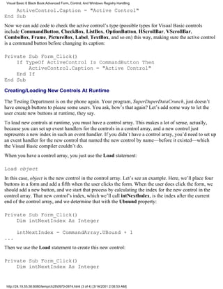 Visual Basic 6 Black Book:Advanced Form, Control, And Windows Registry Handling

    ActiveControl.Caption = "Active Control"
End Sub
Now we can add code to check the active control’s type (possible types for Visual Basic controls
include CommandButton, CheckBox, ListBox, OptionButton, HScrollBar, VScrollBar,
ComboBox, Frame, PictureBox, Label, TextBox, and so on) this way, making sure the active control
is a command button before changing its caption:

Private Sub Form_Click()
    If TypeOf ActiveControl Is CommandButton Then
        ActiveControl.Caption = "Active Control"
    End If
End Sub

Creating/Loading New Controls At Runtime

The Testing Department is on the phone again. Your program, SuperDuperDataCrunch, just doesn’t
have enough buttons to please some users. You ask, how’s that again? Let’s add some way to let the
user create new buttons at runtime, they say.
To load new controls at runtime, you must have a control array. This makes a lot of sense, actually,
because you can set up event handlers for the controls in a control array, and a new control just
represents a new index in such an event handler. If you didn’t have a control array, you’d need to set up
an event handler for the new control that named the new control by name—before it existed—which
the Visual Basic compiler couldn’t do.
When you have a control array, you just use the Load statement:

Load object
In this case, object is the new control in the control array. Let’s see an example. Here, we’ll place four
buttons in a form and add a fifth when the user clicks the form. When the user does click the form, we
should add a new button, and we start that process by calculating the index for the new control in the
control array. That new control’s index, which we’ll call intNextIndex, is the index after the current
end of the control array, and we determine that with the Ubound property:

Private Sub Form_Click()
    Dim intNextIndex As Integer

       intNextIndex = CommandArray.UBound + 1
...
Then we use the Load statement to create this new control:

Private Sub Form_Click()
    Dim intNextIndex As Integer


 http://24.19.55.56:8080/temp/ch280970-0974.html (3 of 4) [3/14/2001 2:08:53 AM]
 