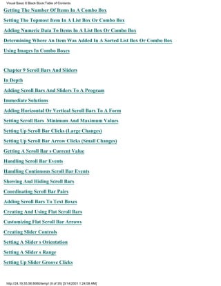 Visual Basic 6 Black Book:Table of Contents

Getting The Number Of Items In A Combo Box

Setting The Topmost Item In A List Box Or Combo Box

Adding Numeric Data To Items In A List Box Or Combo Box

Determining Where An Item Was Added In A Sorted List Box Or Combo Box

Using Images In Combo Boxes


Chapter 9Scroll Bars And Sliders

In Depth

Adding Scroll Bars And Sliders To A Program

Immediate Solutions

Adding Horizontal Or Vertical Scroll Bars To A Form

Setting Scroll Bars Minimum And Maximum Values

Setting Up Scroll Bar Clicks (Large Changes)

Setting Up Scroll Bar Arrow Clicks (Small Changes)

Getting A Scroll Bars Current Value

Handling Scroll Bar Events

Handling Continuous Scroll Bar Events

Showing And Hiding Scroll Bars

Coordinating Scroll Bar Pairs
Adding Scroll Bars To Text Boxes

Creating And Using Flat Scroll Bars

Customizing Flat Scroll Bar Arrows

Creating Slider Controls

Setting A Sliders Orientation

Setting A Sliders Range
Setting Up Slider Groove Clicks



 http://24.19.55.56:8080/temp/ (9 of 35) [3/14/2001 1:24:08 AM]
 
