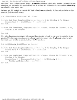 Visual Basic 6 Black Book:Advanced Form, Control, And Windows Registry Handling

user doesn’t move a control very far, we get a DragDrop event for the control itself, because Visual Basic acts as
though the user is dropping the control on itself, not on the form. We can handle this case by adding a DragDrop
event handler to the control itself.
Let’s see how this works in an example. We’ll add a DragDrop event handler for the text boxes in the previous
example, the dragcontrols project:

Dim intXOffset, intYOffset As Integer
...
Private Sub Form_DragDrop(Source As Control, X As Single, Y As Single)
    Source.Move X - intXOffset, Y - intYOffset
End Sub

Private Sub TextBoxes_DragDrop(Index As Integer, Source As Control, X As_
    Single, Y As Single)
...
End Sub
Now when the user drags a control a little way and drops it on top of itself, we can move the control to its new
position. Note that we are passed mouse coordinates local to the control in the DragDrop event and have to
translate them to form-based coordinates to use the Move method:

Dim intXOffset, intYOffset As Integer
...
Private Sub Form_DragDrop(Source As Control, X As Single, Y As Single)
    Source.Move X - intXOffset, Y - intYOffset
End Sub

Private Sub TextBoxes_DragDrop(Index As Integer, Source As Control, X As_
    Single, Y As Single)
    Source.Move X + Textboxes(Index).Left - intXOffset, Y + _
        Textboxes(Index).Top - intYOffset
End Sub




 http://24.19.55.56:8080/temp/ch280977-0982.html (4 of 4) [3/14/2001 2:09:13 AM]
 