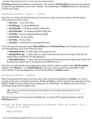 Visual Basic 6 Black Book:Advanced Form, Control, And Windows Registry Handling

OLEDrag method (this method has no parameters). This causes an OLEStartDrag event, and you are passed
an object of type DataObject in that event’s handler. You use that object’s SetData method to set the data you
want the user to drag:

DataObject.SetData [ data], [ format]
Here, data is a variant that holds the data you want the user to drag, and format indicates the data format,
which can be one of these values:
      • vbCFText—1; text (TXT) files
      • vbCFBitmap—2; bitmap (BMP) files
      • vbCFMetafile—3; Windows metafile (WMF) files
      • vbCFEMetafile—14; enhanced metafile (EMF) files
      • vbCFDIB—8; device-independent bitmap (DIB)
      • vbCFPalette—9; color palette
      • vbCFFiles—15; list of files
      • vbCFRTF—-16639; Rich Text Format (RTF) files
You’re also passed a parameter named AllowedEffects in the OLEStartDrag event’s handler, and you need
to set that parameter to one of the following values:
        • vbDropEffectNone—0; drop target cannot accept the data.
        • vbDropEffectCopy—1; drop results in a copy of data from the source to the target. (Note that the
        original data is unaltered by the drag operation.)
        • vbDropEffectMove—2; drop results in data being moved from drag source to drop source. (Note that
        the drag source should remove the data from itself after the move.)
When the user drops the data onto an appropriate target, which is a form or control with its OLEDropMode
property set to Manual (= 1), an OLEDragDrop event occurs, and you are passed a DataObject in that
event’s handler. To get the dragged data, you use the DataObject’s GetData method:

DataObject.GetData ( format)
The format parameter here may be set to the same values as the format parameter for SetData. Let’s see an
example. In this case, we’ll add two text boxes, Text1 and Text2, to a form, and let the user drag the text from
Text1 to Text2. We start at design time by placing the text “OLE Drag!” into Text1 so the user will have
something to drag when the program runs.

       TIP: The user will also be able to drag the text from Text1 to any OLE-drag-enabled word processor, like
       Microsoft Word.

When the user presses the mouse button in Text1, then, we start the OLE drag/drop operation with the
OLEDrag method:

Private Sub Text1_MouseDown(Button As Integer, Shift As Integer, X As _
    Single, Y As Single)

       Text1.OLEDrag


 http://24.19.55.56:8080/temp/ch280982-0986.html (2 of 3) [3/14/2001 2:09:18 AM]
 