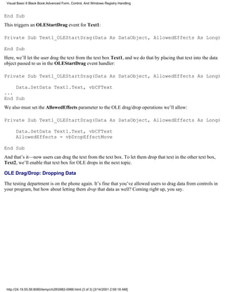 Visual Basic 6 Black Book:Advanced Form, Control, And Windows Registry Handling


End Sub
This triggers an OLEStartDrag event for Text1:

Private Sub Text1_OLEStartDrag(Data As DataObject, AllowedEffects As Long)

End Sub
Here, we’ll let the user drag the text from the text box Text1, and we do that by placing that text into the data
object passed to us in the OLEStartDrag event handler:

Private Sub Text1_OLEStartDrag(Data As DataObject, AllowedEffects As Long)

    Data.SetData Text1.Text, vbCFText
...
End Sub
We also must set the AllowedEffects parameter to the OLE drag/drop operations we’ll allow:

Private Sub Text1_OLEStartDrag(Data As DataObject, AllowedEffects As Long)

       Data.SetData Text1.Text, vbCFText
       AllowedEffects = vbDropEffectMove

End Sub
And that’s it—now users can drag the text from the text box. To let them drop that text in the other text box,
Text2, we’ll enable that text box for OLE drops in the next topic.

OLE Drag/Drop: Dropping Data

The testing department is on the phone again. It’s fine that you’ve allowed users to drag data from controls in
your program, but how about letting them drop that data as well? Coming right up, you say.




 http://24.19.55.56:8080/temp/ch280982-0986.html (3 of 3) [3/14/2001 2:09:18 AM]
 