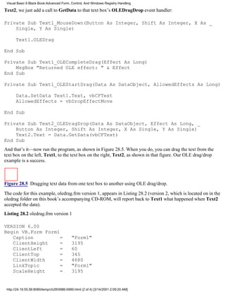 Visual Basic 6 Black Book:Advanced Form, Control, And Windows Registry Handling

Text2, we just add a call to GetData to that text box’s OLEDragDrop event handler:

Private Sub Text1_MouseDown(Button As Integer, Shift As Integer, X As _
    Single, Y As Single)

       Text1.OLEDrag

End Sub

Private Sub Text1_OLECompleteDrag(Effect As Long)
    MsgBox "Returned OLE effect: " & Effect
End Sub

Private Sub Text1_OLEStartDrag(Data As DataObject, AllowedEffects As Long)

       Data.SetData Text1.Text, vbCFText
       AllowedEffects = vbDropEffectMove

End Sub

Private Sub Text2_OLEDragDrop(Data As DataObject, Effect As Long, _
    Button As Integer, Shift As Integer, X As Single, Y As Single)
    Text2.Text = Data.GetData(vbCFText)
End Sub
And that’s it—now run the program, as shown in Figure 28.5. When you do, you can drag the text from the
text box on the left, Text1, to the text box on the right, Text2, as shown in that figure. Our OLE drag/drop
example is a success.



Figure 28.5 Dragging text data from one text box to another using OLE drag/drop.

The code for this example, oledrag.frm version 1, appears in Listing 28.2 (version 2, which is located on in the
oledrag folder on this book’s accompanying CD-ROM, will report back to Text1 what happened when Text2
accepted the data).
Listing 28.2 oledrag.frm version 1

VERSION 6.00
Begin VB.Form Form1
   Caption          =                      "Form1"
   ClientHeight     =                      3195
   ClientLeft       =                      60
   ClientTop        =                      345
   ClientWidth      =                      4680
   LinkTopic        =                      "Form1"
   ScaleHeight      =                      3195


 http://24.19.55.56:8080/temp/ch280986-0990.html (2 of 4) [3/14/2001 2:09:20 AM]
 