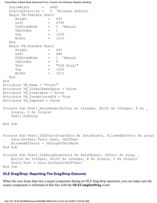 Visual Basic 6 Black Book:Advanced Form, Control, And Windows Registry Handling

     ScaleWidth      =    4680
     StartUpPosition =    3 'Windows Default
     Begin VB.TextBox Text2
         Height         =    495
         Left           =    2760
         OLEDropMode    =    1 'Manual
         TabIndex       =    1
         Top            =    1200
         Width          =    1215
     End
     Begin VB.TextBox Text1
         Height         =    495
         Left           =    480
         OLEDropMode    =    1 'Manual
         TabIndex       =    0
         Text           =    "OLE Drag!"
         Top            =    1200
         Width          =    1215
     End
End
Attribute         VB_Name = "Form1"
Attribute         VB_GlobalNameSpace = False
Attribute         VB_Creatable = False
Attribute         VB_PredeclaredId = True
Attribute         VB_Exposed = False

Private Sub Text1_MouseDown(Button As Integer, Shift As Integer, X As _
    Single, Y As Single)
    Text1.OLEDrag

End Sub


Private Sub Text1_OLEStartDrag(Data As DataObject, AllowedEffects As Long)
    Data.SetData Text1.Text, vbCFText
    AllowedEffects = vbDropEffectMove
End Sub

Private Sub Text2_OLEDragDrop(Data As DataObject, Effect As Long, _
    Button As Integer, Shift As Integer, X As Single, Y As Single)
    Text2.Text = Data.GetData(vbCFText)
End Sub

OLE Drag/Drop: Reporting The Drag/Drop Outcome

When the user drops data into a target component during an OLE drag/drop operation, you can make sure the
source component is informed of that fact with the OLECompleteDrag event:



 http://24.19.55.56:8080/temp/ch280986-0990.html (3 of 4) [3/14/2001 2:09:20 AM]
 