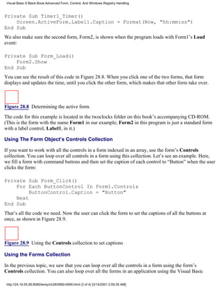 Visual Basic 6 Black Book:Advanced Form, Control, And Windows Registry Handling



Private Sub Timer1_Timer()
    Screen.ActiveForm.Label1.Caption = Format(Now, "hh:mm:ss")
End Sub
We also make sure the second form, Form2, is shown when the program loads with Form1’s Load
event:

Private Sub Form_Load()
    Form2.Show
End Sub
You can see the result of this code in Figure 28.8. When you click one of the two forms, that form
displays and updates the time, until you click the other form, which makes that other form take over.



Figure 28.8 Determining the active form.

The code for this example is located in the twoclocks folder on this book’s accompanying CD-ROM.
(This is the form with the name Form1 in our example; Form2 in this program is just a standard form
with a label control, Label1, in it.)

Using The Form Object’s Controls Collection

If you want to work with all the controls in a form indexed in an array, use the form’s Controls
collection. You can loop over all controls in a form using this collection. Let’s see an example. Here,
we fill a form with command buttons and then set the caption of each control to “Button” when the user
clicks the form:

Private Sub Form_Click()
    For Each ButtonControl In Form1.Controls
         ButtonControl.Caption = "Button"
    Next
End Sub
That’s all the code we need. Now the user can click the form to set the captions of all the buttons at
once, as shown in Figure 28.9.



Figure 28.9 Using the Controls collection to set captions

Using the Forms Collection

In the previous topic, we saw that you can loop over all the controls in a form using the form’s
Controls collection. You can also loop over all the forms in an application using the Visual Basic

 http://24.19.55.56:8080/temp/ch280990-0995.html (3 of 4) [3/14/2001 2:09:35 AM]
 
