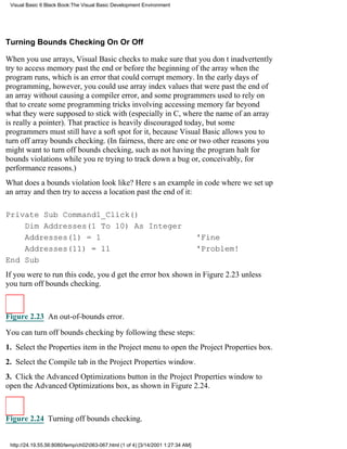 Visual Basic 6 Black Book:The Visual Basic Development Environment




Turning Bounds Checking On Or Off

When you use arrays, Visual Basic checks to make sure that you dont inadvertently
try to access memory past the end or before the beginning of the array when the
program runs, which is an error that could corrupt memory. In the early days of
programming, however, you could use array index values that were past the end of
an array without causing a compiler error, and some programmers used to rely on
that to create some programming tricks involving accessing memory far beyond
what they were supposed to stick with (especially in C, where the name of an array
is really a pointer). That practice is heavily discouraged today, but some
programmers must still have a soft spot for it, because Visual Basic allows you to
turn off array bounds checking. (In fairness, there are one or two other reasons you
might want to turn off bounds checking, such as not having the program halt for
bounds violations while youre trying to track down a bug or, conceivably, for
performance reasons.)
What does a bounds violation look like? Heres an example in code where we set up
an array and then try to access a location past the end of it:

Private Sub Command1_Click()
    Dim Addresses(1 To 10) As Integer
    Addresses(1) = 1                                                              'Fine
    Addresses(11) = 11                                                            'Problem!
End Sub
If you were to run this code, youd get the error box shown in Figure 2.23unless
you turn off bounds checking.



Figure 2.23 An out-of-bounds error.

You can turn off bounds checking by following these steps:
1. Select the Properties item in the Project menu to open the Project Properties box.
2. Select the Compile tab in the Project Properties window.
3. Click the Advanced Optimizations button in the Project Properties window to
open the Advanced Optimizations box, as shown in Figure 2.24.



Figure 2.24 Turning off bounds checking.


 http://24.19.55.56:8080/temp/ch02063-067.html (1 of 4) [3/14/2001 1:27:34 AM]
 