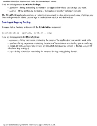 Visual Basic 6 Black Book:Advanced Form, Control, And Windows Registry Handling

Here are the arguments for GetAllSettings:
      • appname—String containing the name of the application whose key settings you want.
      • section—String containing the name of the section whose key settings you want.
The GetAllSettings function returns a variant whose content is a two-dimensional array of strings, and
these strings contain all the key settings in the indicated section and their values.

Deleting A Registry Setting

You can delete Registry settings with the DeleteSetting statement:

DeleteSetting                 appname, section[, key]
Here are the arguments for DeleteSetting:
      • appname—String expression containing the name of the application you want to work with.
      • section—String expression containing the name of the section where the key you are deleting
      is stored. (If only appname and section are provided, the specified section is deleted along with
      all related key settings.)
      • key—String expression containing the name of the key setting being deleted.




 http://24.19.55.56:8080/temp/ch280998-1000.html (2 of 2) [3/14/2001 2:09:43 AM]
 