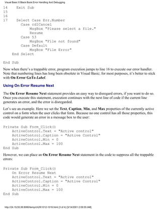 Visual Basic 6 Black Book:Error Handling And Debugging

14         Exit Sub
15
16
17       Select Case Err.Number
           Case cdlCancel
               MsgBox "Please select a file."
               Resume
           Case 53
               MsgBox "File not found"
           Case Default
               MsgBox "File Error"
       End Select

End Sub
Now when there’s a trappable error, program execution jumps to line 16 to execute our error handler.
Note that numbering lines has long been obsolete in Visual Basic; for most purposes, it’s better to stick
with On Error GoTo Label.

Using On Error Resume Next

The On Error Resume Next statement provides an easy way to disregard errors, if you want to do so.
Once you execute this statement, execution continues with the next line of code if the current line
generates an error, and the error is disregarded.
Let’s see an example. Here we set the Text, Caption, Min, and Max properties of the currently active
control on a form when the user clicks that form. Because no one control has all those properties, this
code would generate an error in a message box to the user:

Private Sub Form_Click()
    ActiveControl.Text = "Active control"
    ActiveControl.Caption = "Active Control"
    ActiveControl.Min = 0
    ActiveControl.Max = 100
End Sub
However, we can place an On Error Resume Next statement in the code to suppress all the trappable
errors:

Private Sub Form_Click()
    On Error Resume Next
    ActiveControl.Text = "Active control"
    ActiveControl.Caption = "Active Control"
    ActiveControl.Min = 0
    ActiveControl.Max = 100
End Sub


 http://24.19.55.56:8080/temp/ch291012-1016.html (3 of 4) [3/14/2001 2:09:55 AM]
 