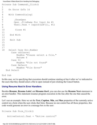 Visual Basic 6 Black Book:Error Handling And Debugging

Private Sub Command1_Click()
1
2    On Error GoTo 16
3
4    With CommonDialog1
5
6        .ShowOpen
7        Open .FileName For Input As #1
8        Text1.Text = Input$(LOF(1), #1)
9
10        Close #1
11
12    End With
13
14    Exit Sub
15
16
17
18   Select Case Err.Number
       Case cdlCancel
           MsgBox "Please select a file."
           Resume 6
       Case 53
           MsgBox "File not found"
       Case Default
           MsgBox "File Error"
   End Select

End Sub
In this case, we’re specifying that execution should continue starting at line 6 after we’ve indicated to
the users that they should select a file to open instead of just clicking the Cancel button.

Using Resume Next In Error Handlers

Besides Resume, Resume Label, and Resume line#, you can also use the Resume Next statement in
an error handler. This statement resumes program execution in the line after the one that caused the
error.
Let’s see an example. Here we set the Text, Caption, Min, and Max properties of the currently active
control on a form when the user clicks that form. Because no one control has all those properties, this
code would generate an error in a message box to the user:

Private Sub Form_Click()

       ActiveControl.Text = "Active control"


 http://24.19.55.56:8080/temp/ch291016-1020.html (3 of 4) [3/14/2001 2:09:57 AM]
 