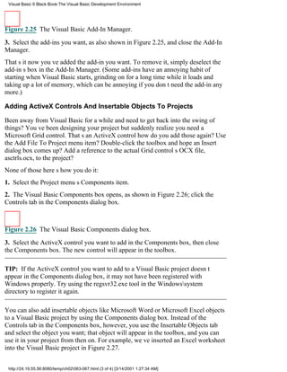Visual Basic 6 Black Book:The Visual Basic Development Environment




Figure 2.25 The Visual Basic Add-In Manager.

3. Select the add-ins you want, as also shown in Figure 2.25, and close the Add-In
Manager.
Thats itnow youve added the add-in you want. To remove it, simply deselect the
add-ins box in the Add-In Manager. (Some add-ins have an annoying habit of
starting when Visual Basic starts, grinding on for a long time while it loads and
taking up a lot of memory, which can be annoying if you dont need the add-in any
more.)

Adding ActiveX Controls And Insertable Objects To Projects

Been away from Visual Basic for a while and need to get back into the swing of
things? Youve been designing your project but suddenly realize you need a
Microsoft Grid control. Thats an ActiveX controlhow do you add those again? Use
the Add File To Project menu item? Double-click the toolbox and hope an Insert
dialog box comes up? Add a reference to the actual Grid controls OCX file,
asctrls.ocx, to the project?
None of thoseheres how you do it:
1. Select the Project menus Components item.
2. The Visual Basic Components box opens, as shown in Figure 2.26; click the
Controls tab in the Components dialog box.



Figure 2.26 The Visual Basic Components dialog box.

3. Select the ActiveX control you want to add in the Components box, then close
the Components box. The new control will appear in the toolbox.

TIP: If the ActiveX control you want to add to a Visual Basic project doesnt
appear in the Components dialog box, it may not have been registered with
Windows properly. Try using the regsvr32.exe tool in the Windowssystem
directory to register it again.

You can also add insertable objects like Microsoft Word or Microsoft Excel objects
to a Visual Basic project by using the Components dialog box. Instead of the
Controls tab in the Components box, however, you use the Insertable Objects tab
and select the object you want; that object will appear in the toolbox, and you can
use it in your project from then on. For example, weve inserted an Excel worksheet
into the Visual Basic project in Figure 2.27.


 http://24.19.55.56:8080/temp/ch02063-067.html (3 of 4) [3/14/2001 1:27:34 AM]
 