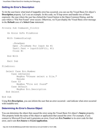 Visual Basic 6 Black Book:Error Handling And Debugging



Getting An Error’s Description

To let the user know what kind of trappable error has occurred, you can use the Visual Basic Err object’s
Description property. Let’s see an example. In this code, we’ll trap errors and handle two of them
expressly: the case where the user has clicked the Cancel button in the Open Common Dialog, and the
case where a “File Not Found” error occurs. Otherwise, we’ll just display the Visual Basic error message
in the Default case of a Select Case statement:

Private Sub Command1_Click()

       On Error GoTo FileError

       With CommonDialog1

               .ShowOpen
               Open .FileName For Input As #1
               Text1.Text = Input$(LOF(1), #1)
               Close #1

       End With

       Exit Sub

FileError:

     Select Case Err.Number
         Case cdlCancel
             MsgBox "Please select a file."
             Resume
         Case 53
             MsgBox "File not found"
         Case Default
             MsgBox Err.Description
     End Select

End Sub
Using Err.Description, you can inform the user that an error occurred—and indicate what error occurred
with readable text.

Determining An Error’s Source Object

You can determine the object that caused the error using the Visual Basic Err object’s Source property.
This property holds the name of the object or application that caused the error. For example, if you
connect to Microsoft Excel and it generates an error, Excel sets Err.Number to its error code for that
error, and it sets Err.Source to Excel.Application.

 http://24.19.55.56:8080/temp/ch291020-1024.html (2 of 4) [3/14/2001 2:10:01 AM]
 