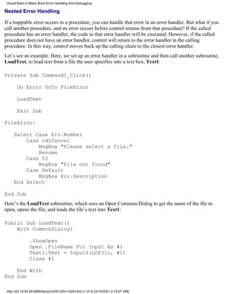 Visual Basic 6 Black Book:Error Handling And Debugging

Nested Error Handling

If a trappable error occurs in a procedure, you can handle that error in an error handler. But what if you
call another procedure, and an error occurs before control returns from that procedure? If the called
procedure has an error handler, the code in that error handler will be executed. However, if the called
procedure does not have an error handler, control will return to the error handler in the calling
procedure. In this way, control moves back up the calling chain to the closest error handler.
Let’s see an example. Here, we set up an error handler in a subroutine and then call another subroutine,
LoadText, to load text from a file the user specifies into a text box, Text1:

Private Sub Command1_Click()

       On Error GoTo FileError

       LoadText

       Exit Sub

FileError:

     Select Case Err.Number
         Case cdlCancel
             MsgBox "Please select a file."
             Resume
         Case 53
             MsgBox "File not found"
         Case Default
             MsgBox Err.Description
     End Select

End Sub
Here’s the LoadText subroutine, which uses an Open Common Dialog to get the name of the file to
open, opens the file, and loads the file’s text into Text1:

Public Sub LoadText()
    With CommonDialog1

               .ShowOpen
               Open .FileName For Input As #1
               Text1.Text = Input$(LOF(1), #1)
               Close #1

    End With
End Sub

 http://24.19.55.56:8080/temp/ch291024-1029.html (1 of 4) [3/14/2001 2:10:07 AM]
 