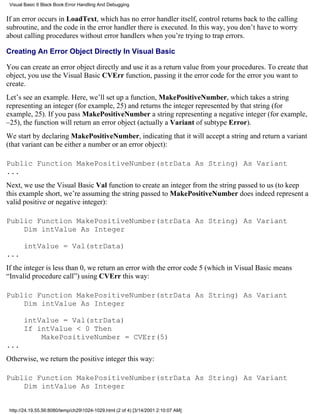 Visual Basic 6 Black Book:Error Handling And Debugging


If an error occurs in LoadText, which has no error handler itself, control returns back to the calling
subroutine, and the code in the error handler there is executed. In this way, you don’t have to worry
about calling procedures without error handlers when you’re trying to trap errors.

Creating An Error Object Directly In Visual Basic

You can create an error object directly and use it as a return value from your procedures. To create that
object, you use the Visual Basic CVErr function, passing it the error code for the error you want to
create.
Let’s see an example. Here, we’ll set up a function, MakePositiveNumber, which takes a string
representing an integer (for example, 25) and returns the integer represented by that string (for
example, 25). If you pass MakePositiveNumber a string representing a negative integer (for example,
–25), the function will return an error object (actually a Variant of subtype Error).
We start by declaring MakePositiveNumber, indicating that it will accept a string and return a variant
(that variant can be either a number or an error object):

Public Function MakePositiveNumber(strData As String) As Variant
...
Next, we use the Visual Basic Val function to create an integer from the string passed to us (to keep
this example short, we’re assuming the string passed to MakePositiveNumber does indeed represent a
valid positive or negative integer):

Public Function MakePositiveNumber(strData As String) As Variant
    Dim intValue As Integer

       intValue = Val(strData)
...
If the integer is less than 0, we return an error with the error code 5 (which in Visual Basic means
“Invalid procedure call”) using CVErr this way:

Public Function MakePositiveNumber(strData As String) As Variant
    Dim intValue As Integer

       intValue = Val(strData)
       If intValue < 0 Then
           MakePositiveNumber = CVErr(5)
...
Otherwise, we return the positive integer this way:

Public Function MakePositiveNumber(strData As String) As Variant
    Dim intValue As Integer


 http://24.19.55.56:8080/temp/ch291024-1029.html (2 of 4) [3/14/2001 2:10:07 AM]
 
