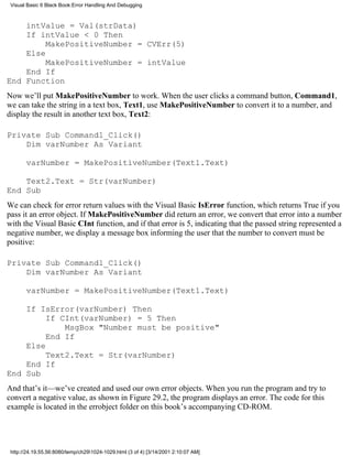 Visual Basic 6 Black Book:Error Handling And Debugging



    intValue = Val(strData)
    If intValue < 0 Then
         MakePositiveNumber = CVErr(5)
    Else
         MakePositiveNumber = intValue
    End If
End Function
Now we’ll put MakePositiveNumber to work. When the user clicks a command button, Command1,
we can take the string in a text box, Text1, use MakePositiveNumber to convert it to a number, and
display the result in another text box, Text2:

Private Sub Command1_Click()
    Dim varNumber As Variant

       varNumber = MakePositiveNumber(Text1.Text)

    Text2.Text = Str(varNumber)
End Sub
We can check for error return values with the Visual Basic IsError function, which returns True if you
pass it an error object. If MakePositiveNumber did return an error, we convert that error into a number
with the Visual Basic CInt function, and if that error is 5, indicating that the passed string represented a
negative number, we display a message box informing the user that the number to convert must be
positive:

Private Sub Command1_Click()
    Dim varNumber As Variant

       varNumber = MakePositiveNumber(Text1.Text)

    If IsError(varNumber) Then
         If CInt(varNumber) = 5 Then
             MsgBox "Number must be positive"
         End If
    Else
         Text2.Text = Str(varNumber)
    End If
End Sub
And that’s it—we’ve created and used our own error objects. When you run the program and try to
convert a negative value, as shown in Figure 29.2, the program displays an error. The code for this
example is located in the errobject folder on this book’s accompanying CD-ROM.




 http://24.19.55.56:8080/temp/ch291024-1029.html (3 of 4) [3/14/2001 2:10:07 AM]
 