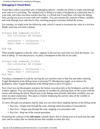 Visual Basic 6 Black Book:Error Handling And Debugging

Debugging In Visual Basic

Visual Basic offers a powerful suite of debugging options—notably the ability to single-step through
your code as it’s executing. The standard way to debug is to place a breakpoint at a particular line in
your code, and when execution reaches that line, it will halt and Visual Basic will enter the Debug
state, giving you access to your code and variables. You can examine the contents of those variables
and work through your code line by line, watching program execution behind the scenes.
For example, we might write the following code, which is meant to increment the value in a text box,
Text1, each time you click a button:

Private Sub Command1_Click()
    Dim intCounter As Integer

       intCounter = intCounter + 1
       Text1.Text = intCounter

End Sub
What actually happens is that the value 1 appears in the text box each time you click the button—it’s
time to debug. To start that process, we place a breakpoint at this line in our code:

Private Sub Command1_Click()
    Dim intCounter As Integer

    intCounter = intCounter + 1
    Text1.Text = intCounter
End Sub
You place a breakpoint in code by moving the text insertion caret to that line and either selecting
Toggle Breakpoint in the Debug menu or pressing F9. (Breakpoints toggle, so to remove the
breakpoint, select Toggle Breakpoint in the Debug menu or press F9 again.)
Now when you run the program and press the button, execution halts at the breakpoint, and the code
window appears. You can examine the contents of variables by selecting them on the screen with the
mouse and clicking the Quick Watch item in the Debug menu (besides individual variables, you can
select an entire expression). This opens a window displaying the current value of the variable or
expression you’ve selected.
To move through your program step-by-step, you can select these stepping options in the Debug menu:
     • Step Into—Single-step through the code, entering called procedures if encountered.
     • Step Over—Single-step through the code, stepping over procedure calls.
     • Step Out—Step out of the current procedure.
Examining the contents of the intCounter variable shows that it’s being reset to 0 each time the code
runs, and we realize that we should declare that variable as static this way:


 http://24.19.55.56:8080/temp/ch291029-1034.html (1 of 3) [3/14/2001 2:10:23 AM]
 