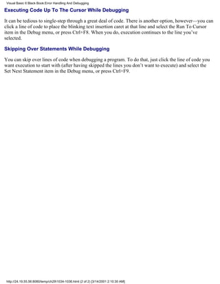 Visual Basic 6 Black Book:Error Handling And Debugging

Executing Code Up To The Cursor While Debugging

It can be tedious to single-step through a great deal of code. There is another option, however—you can
click a line of code to place the blinking text insertion caret at that line and select the Run To Cursor
item in the Debug menu, or press Ctrl+F8. When you do, execution continues to the line you’ve
selected.

Skipping Over Statements While Debugging

You can skip over lines of code when debugging a program. To do that, just click the line of code you
want execution to start with (after having skipped the lines you don’t want to execute) and select the
Set Next Statement item in the Debug menu, or press Ctrl+F9.




 http://24.19.55.56:8080/temp/ch291034-1036.html (2 of 2) [3/14/2001 2:10:30 AM]
 