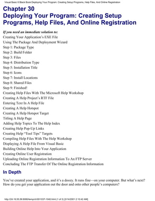 Visual Basic 6 Black Book:Deploying Your Program: Creating Setup Programs, Help Files, And Online Registration


Chapter 30
Deploying Your Program: Creating Setup
Programs, Help Files, And Online Registration
If you need an immediate solution to:
Creating Your Application’s EXE File
Using The Package And Deployment Wizard
Step 1: Package Type
Step 2: Build Folder
Step 3: Files
Step 4: Distribution Type
Step 5: Installation Title
Step 6: Icons
Step 7: Install Locations
Step 8: Shared Files
Step 9: Finished!
Creating Help Files With The Microsoft Help Workshop
Creating A Help Project’s RTF File
Entering Text In A Help File
Creating A Help Hotspot
Creating A Help Hotspot Target
Titling A Help Page
Adding Help Topics To The Help Index
Creating Help Pop-Up Links
Creating Help “Tool Tips” Targets
Compiling Help Files With The Help Workshop
Displaying A Help File From Visual Basic
Building Online Help Into Your Application
Creating Online User Registration
Uploading Online Registration Information To An FTP Server
Concluding The FTP Transfer Of The Online Registration Information

In Depth
You’ve created your application, and it’s a doozy. It runs fine—on your computer. But what’s next?
How do you get your application out the door and onto other people’s computers?



 http://24.19.55.56:8080/temp/ch301037-1040.html (1 of 3) [3/14/2001 2:10:42 AM]
 