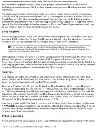 Visual Basic 6 Black Book:Deploying Your Program: Creating Setup Programs, Help Files, And Online Registration

That’s what this chapter is all about. Here, we’re going to reap the benefits of all our work by
deploying applications to users. We’ll see how to create setup programs, Help files, and even online
registration.
Application deployment is a topic many books skip, but it’s of vital interest to many programmers.
After all, the EXE files you create might run fine on your computer, which has a full installation of
Visual Basic on it, but what about other computers? You can’t just copy the EXE files to another
computer and expect them to run: Visual Basic applications require a great deal of support in terms of
dynamic link libraries and possibly other components like ActiveX controls you may have used. How
do you install all that? We’ll see how that works in this chapter.

Setup Programs

You use setup programs to install your application on other computers, and Visual Basic has a good
tool that will help us here: the Package And Deployment Wizard. Using this wizard, you can create
setup files that you can distribute on CDs, multiple disks, or even across the Internet.

        TIP: It’s important to make sure that you don’t distribute licensed material or components without
        permission, of course. Check with the manufacturer of the DLL or OCX files you want to distribute first,
        making sure its policy allows distribution.

In this chapter, we’ll see how easy it is to create setup programs with the Package And Deployment
Wizard. Once you’ve created your application’s EXE file, you’re all set—the Package And
Deployment Wizard will analyze what files your application needs and include them in the data file for
your setup program. The data itself is stored in a cabinet file, with the extension .cab, and the setup.exe
program will unpack and deploy the contents of that file as needed.

Help Files

Help files are an asset to any application, and just about all serious applications come with a Help
system of some sort. In this chapter, we’ll see how to create Windows Help files of the kind you can
display on the user’s computer with standard Windows calls.
To create a Windows Help file, you use the Windows Help Workshop, which creates a Help project.
You place the actual Help text in a rich text (RTF) file, and add that file to the Help project. Why rich
text? The Help Workshop uses RTF files so that you can embed jumps, called hotspots, that work like
hyperlinks, and commands directly into your Help file, encoding those items with rich text footnotes,
hidden text, and so forth. We’ll see how this works in this chapter. When you’re done with your RTF
file, you use the Help Workshop to compile it into an HLP file.
Now that you have an HLP file, how do you open it from Visual Basic? Here, we’ll use the Windows
API WinHelp function, which allows you a great deal of flexibility when opening Help files. You can
even make the Package And Deployment Wizard include your Help files and data files in the setup
program, as we’ll see in this chapter.

Online Registration

Keeping in touch with an application’s users is important for many programmers, which is why online

 http://24.19.55.56:8080/temp/ch301037-1040.html (2 of 3) [3/14/2001 2:10:42 AM]
 