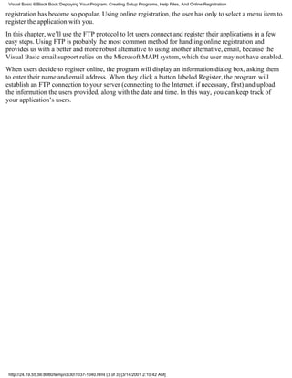 Visual Basic 6 Black Book:Deploying Your Program: Creating Setup Programs, Help Files, And Online Registration

registration has become so popular. Using online registration, the user has only to select a menu item to
register the application with you.
In this chapter, we’ll use the FTP protocol to let users connect and register their applications in a few
easy steps. Using FTP is probably the most common method for handling online registration and
provides us with a better and more robust alternative to using another alternative, email, because the
Visual Basic email support relies on the Microsoft MAPI system, which the user may not have enabled.
When users decide to register online, the program will display an information dialog box, asking them
to enter their name and email address. When they click a button labeled Register, the program will
establish an FTP connection to your server (connecting to the Internet, if necessary, first) and upload
the information the users provided, along with the date and time. In this way, you can keep track of
your application’s users.




 http://24.19.55.56:8080/temp/ch301037-1040.html (3 of 3) [3/14/2001 2:10:42 AM]
 