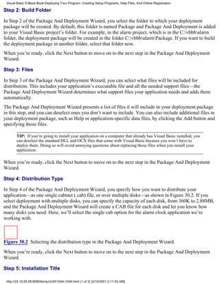 Visual Basic 6 Black Book:Deploying Your Program: Creating Setup Programs, Help Files, And Online Registration

Step 2: Build Folder

In Step 2 of the Package And Deployment Wizard, you select the folder in which your deployment
package will be created. By default, this folder is named Package and Package And Deployment is added
to your Visual Basic project’s folder. For example, in the alarm project, which is in the C:vbbbalarm
folder, the deployment package will be created in the folder C:vbbbalarmPackage. If you want to build
the deployment package in another folder, select that folder now.
When you’re ready, click the Next button to move on to the next step in the Package And Deployment
Wizard.

Step 3: Files

In Step 3 of the Package And Deployment Wizard, you can select what files will be included for
distribution. This includes your application’s executable file and all the needed support files—the
Package And Deployment Wizard determines what support files your application needs and adds them
automatically.
The Package And Deployment Wizard presents a list of files it will include in your deployment package
in this step, and you can deselect ones you don’t want to include. You can also include additional files in
your deployment package, such as Help or application-specific data files, by clicking the Add button and
specifying those files.

       TIP: If you’re going to install your application on a computer that already has Visual Basic installed, you
       can deselect the standard DLL and OCX files that come with Visual Basic because you won’t have to
       deploy them. Doing so will avoid annoying questions about replacing those files when you install your
       application.

When you’re ready, click the Next button to move on to the next step in the Package And Deployment
Wizard.

Step 4: Distribution Type

In Step 4 of the Package And Deployment Wizard, you specify how you want to distribute your
application—as one single cabinet (.cab) file, or over multiple disks—as shown in Figure 30.2. If you
select deployment with multiple disks, you can specify the capacity of each disk, from 360K to 2.88MB,
and the Package And Deployment Wizard will create a CAB file for each disk and let you know how
many disks you need. Here, we’ll select the single cab option for the alarm clock application we’re
working with.



Figure 30.2 Selecting the distribution type in the Package And Deployment Wizard.

When you’re ready, click the Next button to move on to the next step in the Package And Deployment
Wizard.

Step 5: Installation Title

 http://24.19.55.56:8080/temp/ch301044-1049.html (1 of 3) [3/14/2001 2:11:02 AM]
 
