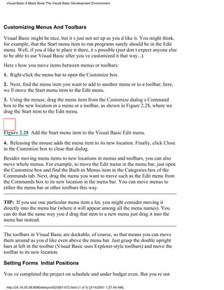 Visual Basic 6 Black Book:The Visual Basic Development Environment




Customizing Menus And Toolbars

Visual Basic might be nice, but its just not set up as youd like it. You might think,
for example, that the Start menu itemto run programssurely should be in the Edit
menu. Well, if youd like to place it there, its possible (just dont expect anyone else
to be able to use Visual Basic after youve customized it that way...).
Heres how you move items between menus or toolbars:
1. Right-click the menu bar to open the Customize box.
2. Next, find the menu item you want to add to another menu or to a toolbar; here,
well move the Start menu item to the Edit menu.
3. Using the mouse, drag the menu item from the Customize dialogs Command
box to the new location in a menu or a toolbar, as shown in Figure 2.28, where we
drag the Start item to the Edit menu.



Figure 2.28 Add the Start menu item to the Visual Basic Edit menu.

4. Releasing the mouse adds the menu item to its new location. Finally, click Close
in the Customize box to close that dialog.
Besides moving menu items to new locations in menus and toolbars, you can also
move whole menus. For example, to move the Edit menu in the menu bar, just open
the Customize box and find the Built-in Menus item in the Categories box of the
Commands tab. Next, drag the menu you want to movesuch as the Edit menufrom
the Commands box to its new location in the menu bar. You can move menus to
either the menu bar or other toolbars this way.

TIP: If you use one particular menu item a lot, you might consider moving it
directly into the menu bar (where it will appear among all the menu names). You
can do that the same way youd drag that item to a new menujust drag it into the
menu bar instead.

The toolbars in Visual Basic are dockable, of course, so that means you can move
them around as youd likeeven above the menu bar. Just grasp the double upright
bars at left in the toolbar (Visual Basic uses Explorer-style toolbars) and move the
toolbar to its new location.

Setting Forms Initial Positions

Youve completed the projecton schedule and under budget even. But youre not

 http://24.19.55.56:8080/temp/ch02067-072.html (1 of 3) [3/14/2001 1:27:49 AM]
 