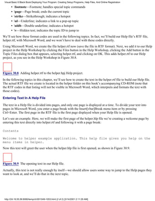 Visual Basic 6 Black Book:Deploying Your Program: Creating Setup Programs, Help Files, And Online Registration

       •   footnote—Footnote; handles special topic commands
       •   page—Page break; ends the current topic
       •   strike—Strikethrough; indicates a hotspot
       •   ul—Underline; indicates a link to a pop-up topic
       •   uldb—Double underline; indicates a hotspot
       •   v—Hidden test; indicates the topic ID to jump to
We’ll see how these format codes are used in the following topics. In fact, we’ll build our Help file’s RTF file,
helper.rtf, with Microsoft Word, and we won’t have to deal with these codes directly.
Using Microsoft Word, we create the file helper.rtf now (save the file in RTF format). Next, we add it to our Help
project in the Help Workshop by clicking the Files button in the Help Workshop, clicking the Add button in the
Topic Files dialog box that appears, selecting helper.rtf, and clicking on OK. This adds helper.rtf to our Help
project, as you see in the Help Workshop in Figure 30.8.



Figure 30.8 Adding helper.rtf to the helper.hpj Help project.
In the following topics in this chapter, we’ll see how to create the text in the helper.rtf file to build our Help file.
The actual RTF file we create is located in the helper folder on this book’s accompanying CD-ROM (note that
the RTF codes in that listing will not be visible in Microsoft Word, which interprets and formats the text with
those codes).

Entering Text In A Help File

The text in a Help file is divided into pages, and only one page is displayed at a time. To divide your text into
pages in Microsoft Word, you enter a page break with the Insert[vbar]Break menu item or by pressing
Ctrl+Enter. The first page in the RTF file is the first page displayed when your Help file is opened.
Let’s see an example. Here, we will make the first page of the helper.hlp file we’re creating a welcome page by
entering this text directly into helper.rtf and following it with a page break:

Contents

Welcome to helper example application. This help file gives you help on the
menu items in helper.
Now this text will greet the user when the helper.hlp file is first opened, as shown in Figure 30.9.



Figure 30.9 The opening text in our Help file.
Actually, this text is not really enough by itself—we should allow users some way to jump to the Help pages they
want to look at, and we’ll do that in the next topic.




 http://24.19.55.56:8080/temp/ch301049-1053.html (2 of 2) [3/14/2001 2:11:29 AM]
 
