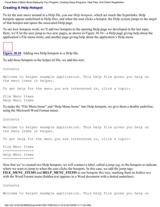 Visual Basic 6 Black Book:Deploying Your Program: Creating Setup Programs, Help Files, And Online Registration

Creating A Help Hotspot

To let the user move around in a Help file, you use Help hotspots, which act much like hyperlinks. Help
hotspots appear underlined in Help files, and when the user clicks a hotspot, the Help system jumps to the target
of that hotspot and opens the associated Help page.
To see how hotspots work, we’ll add two hotspots to the opening Help page we developed in the last topic.
Here, we’ll let the user jump to two new pages, as shown in Figure 30.10—a Help page giving help about the
application’s File menu items, and another page giving help about the application’s Help menu.



Figure 30.10 Adding two Help hotspots to a Help file.
To add those hotspots to the helper.rtf file, we add this text:

Contents

Welcome to helper example application. This help file gives you help on
the menu items in helper.

To get help for the menu you are interested in, click a topic:

File Menu Items
Help Menu Items
To make the “File Menu Items” and “Help Menu Items” into Help hotspots, we give them a double underline,
using the Microsoft Word Format menu:

Contents

Welcome to helper example application. This help file gives you help on
the menu items in helper.

To get help for the menu you are interested in, click a topic:

File Menu Items
===============
Help Menu Items
===============
Now that we’ve created two Help hotspots, we will connect a label, called a jump tag, to the hotspots to indicate
where we want to jump to when the user clicks the hotspots. In this case, we add the jump tags
FILE_MENU_ITEMS and HELP_MENU_ITEMS to our hotspots this way, marking them as hidden text
with the Word Format menu (hidden text appears in a Word document with a dotted underline):

Contents

Welcome to helper example application. This help file gives you help on


 http://24.19.55.56:8080/temp/ch301053-1058.html (1 of 4) [3/14/2001 2:11:44 AM]
 