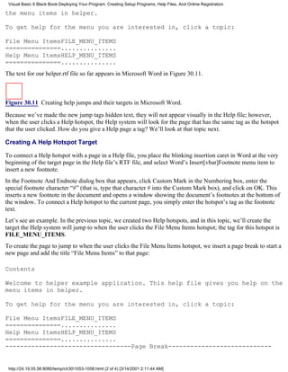 Visual Basic 6 Black Book:Deploying Your Program: Creating Setup Programs, Help Files, And Online Registration

the menu items in helper.

To get help for the menu you are interested in, click a topic:

File Menu ItemsFILE_MENU_ITEMS
===============...............
Help Menu ItemsHELP_MENU_ITEMS
===============...............
The text for our helper.rtf file so far appears in Microsoft Word in Figure 30.11.



Figure 30.11 Creating help jumps and their targets in Microsoft Word.
Because we’ve made the new jump tags hidden text, they will not appear visually in the Help file; however,
when the user clicks a Help hotspot, the Help system will look for the page that has the same tag as the hotspot
that the user clicked. How do you give a Help page a tag? We’ll look at that topic next.

Creating A Help Hotspot Target

To connect a Help hotspot with a page in a Help file, you place the blinking insertion caret in Word at the very
beginning of the target page in the Help file’s RTF file, and select Word’s Insert[vbar]Footnote menu item to
insert a new footnote.
In the Footnote And Endnote dialog box that appears, click Custom Mark in the Numbering box, enter the
special footnote character “#” (that is, type that character # into the Custom Mark box), and click on OK. This
inserts a new footnote in the document and opens a window showing the document’s footnotes at the bottom of
the window. To connect a Help hotspot to the current page, you simply enter the hotspot’s tag as the footnote
text.
Let’s see an example. In the previous topic, we created two Help hotspots, and in this topic, we’ll create the
target the Help system will jump to when the user clicks the File Menu Items hotspot; the tag for this hotspot is
FILE_MENU_ITEMS.
To create the page to jump to when the user clicks the File Menu Items hotspot, we insert a page break to start a
new page and add the title “File Menu Items” to that page:

Contents

Welcome to helper example application. This help file gives you help on the
menu items in helper.

To get help for the menu you are interested in, click a topic:

File Menu ItemsFILE_MENU_ITEMS
===============...............
Help Menu ItemsHELP_MENU_ITEMS
===============...............
----------------------------------Page Break----------------------------


 http://24.19.55.56:8080/temp/ch301053-1058.html (2 of 4) [3/14/2001 2:11:44 AM]
 