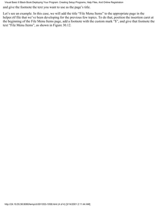 Visual Basic 6 Black Book:Deploying Your Program: Creating Setup Programs, Help Files, And Online Registration

and give the footnote the text you want to use as the page’s title.
Let’s see an example. In this case, we will add the title “File Menu Items” to the appropriate page in the
helper.rtf file that we’ve been developing for the previous few topics. To do that, position the insertion caret at
the beginning of the File Menu Items page, add a footnote with the custom mark “$”, and give that footnote the
text “File Menu Items”, as shown in Figure 30.12.




 http://24.19.55.56:8080/temp/ch301053-1058.html (4 of 4) [3/14/2001 2:11:44 AM]
 