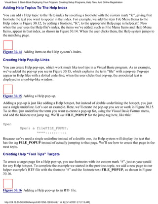 Visual Basic 6 Black Book:Deploying Your Program: Creating Setup Programs, Help Files, And Online Registration

Adding Help Topics To The Help Index

You can add a Help topic to the Help index by inserting a footnote with the custom mark “K”, giving that
footnote the text you want to appear in the index. For example, we add the item File Menu Items to the
Help index in Figure 30.12, by adding a footnote, “K”, to the appropriate Help page in helper.rtf. Now
when the user uses the Help file’s index, the items we’ve added, such as File Menu Items and Help Menu
Items, appear in that index, as shown in Figure 30.14. When the user clicks them, the Help system jumps to
the matching page.



Figure 30.14 Adding items to the Help system’s index.

Creating Help Pop-Up Links

You can create Help pop-ups, which work much like tool tips in a Visual Basic program. As an example,
we’ve added the pop-up you see in Figure 30.15, which explains the term “file” with a pop-up. Pop-ups
appear in Help files with a dotted underline; when the user clicks that pop-up, the associated text is
displayed in a tool-tip-like window.



Figure 30.15 Adding a Help pop-up.

Adding a pop-up is just like adding a Help hotspot, but instead of double-underlining the hotspot, you just
use a single underline. Let’s see an example. Here, we’ll create the pop-up you see at work in Figure 30.15.
To do that, just underline the term you want to create a pop-up for, using the Visual Basic Format menu,
and add the hidden text jump tag. We’ll use FILE_POPUP for the jump tag here, like this:

Open
               Opens a fileFILE_POPUP.
                       ----..........
Because we’ve used a single underline instead of a double one, the Help system will display the text that
has the tag FILE_POPUP instead of actually jumping to that page. We’ll see how to create that page in the
next topic.

Creating Help “Tool Tips” Targets

To create a target page for a Help pop-up, you use footnotes with the custom mark “#”, just as you would
for any Help hotspot. To complete the example we started in the previous topic, we add a new page to our
helper example’s RTF file with the footnote “#” and the footnote text FILE_POPUP, as shown in Figure
30.16.



Figure 30.16 Adding a Help pop-up to an RTF file.


 http://24.19.55.56:8080/temp/ch301058-1063.html (1 of 4) [3/14/2001 2:12:13 AM]
 