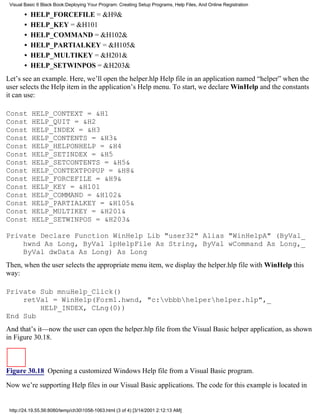 Visual Basic 6 Black Book:Deploying Your Program: Creating Setup Programs, Help Files, And Online Registration

       •   HELP_FORCEFILE = &H9&
       •   HELP_KEY = &H101
       •   HELP_COMMAND = &H102&
       •   HELP_PARTIALKEY = &H105&
       •   HELP_MULTIKEY = &H201&
       •   HELP_SETWINPOS = &H203&
Let’s see an example. Here, we’ll open the helper.hlp Help file in an application named “helper” when the
user selects the Help item in the application’s Help menu. To start, we declare WinHelp and the constants
it can use:

Const      HELP_CONTEXT = &H1
Const      HELP_QUIT = &H2
Const      HELP_INDEX = &H3
Const      HELP_CONTENTS = &H3&
Const      HELP_HELPONHELP = &H4
Const      HELP_SETINDEX = &H5
Const      HELP_SETCONTENTS = &H5&
Const      HELP_CONTEXTPOPUP = &H8&
Const      HELP_FORCEFILE = &H9&
Const      HELP_KEY = &H101
Const      HELP_COMMAND = &H102&
Const      HELP_PARTIALKEY = &H105&
Const      HELP_MULTIKEY = &H201&
Const      HELP_SETWINPOS = &H203&

Private Declare Function WinHelp Lib "user32" Alias "WinHelpA" (ByVal_
    hwnd As Long, ByVal lpHelpFile As String, ByVal wCommand As Long,_
    ByVal dwData As Long) As Long
Then, when the user selects the appropriate menu item, we display the helper.hlp file with WinHelp this
way:

Private Sub mnuHelp_Click()
    retVal = WinHelp(Form1.hwnd, "c:vbbbhelperhelper.hlp",_
        HELP_INDEX, CLng(0))
End Sub
And that’s it—now the user can open the helper.hlp file from the Visual Basic helper application, as shown
in Figure 30.18.



Figure 30.18 Opening a customized Windows Help file from a Visual Basic program.

Now we’re supporting Help files in our Visual Basic applications. The code for this example is located in


 http://24.19.55.56:8080/temp/ch301058-1063.html (3 of 4) [3/14/2001 2:12:13 AM]
 