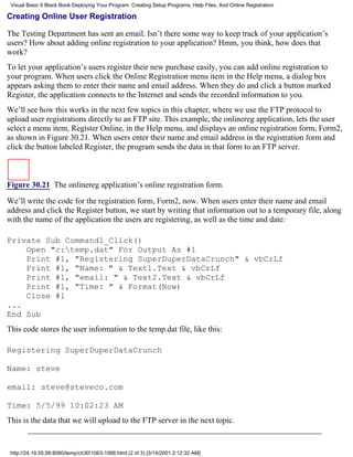 Visual Basic 6 Black Book:Deploying Your Program: Creating Setup Programs, Help Files, And Online Registration

Creating Online User Registration

The Testing Department has sent an email. Isn’t there some way to keep track of your application’s
users? How about adding online registration to your application? Hmm, you think, how does that
work?
To let your application’s users register their new purchase easily, you can add online registration to
your program. When users click the Online Registration menu item in the Help menu, a dialog box
appears asking them to enter their name and email address. When they do and click a button marked
Register, the application connects to the Internet and sends the recorded information to you.
We’ll see how this works in the next few topics in this chapter, where we use the FTP protocol to
upload user registrations directly to an FTP site. This example, the onlinereg application, lets the user
select a menu item, Register Online, in the Help menu, and displays an online registration form, Form2,
as shown in Figure 30.21. When users enter their name and email address in the registration form and
click the button labeled Register, the program sends the data in that form to an FTP server.



Figure 30.21 The onlinereg application’s online registration form.

We’ll write the code for the registration form, Form2, now. When users enter their name and email
address and click the Register button, we start by writing that information out to a temporary file, along
with the name of the application the users are registering, as well as the time and date:

Private Sub Command1_Click()
    Open "c:temp.dat" For Output As #1
    Print #1, "Registering SuperDuperDataCrunch" & vbCrLf
    Print #1, "Name: " & Text1.Text & vbCrLf
    Print #1, "email: " & Text2.Text & vbCrLf
    Print #1, "Time: " & Format(Now)
    Close #1
...
End Sub
This code stores the user information to the temp.dat file, like this:

Registering SuperDuperDataCrunch

Name: steve

email: steve@steveco.com

Time: 5/5/99 10:02:23 AM
This is the data that we will upload to the FTP server in the next topic.


 http://24.19.55.56:8080/temp/ch301063-1066.html (2 of 3) [3/14/2001 2:12:32 AM]
 