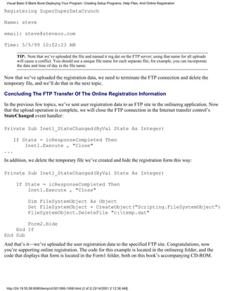 Visual Basic 6 Black Book:Deploying Your Program: Creating Setup Programs, Help Files, And Online Registration

Registering SuperDuperDataCrunch

Name: steve

email: steve@steveco.com

Time: 5/5/99 10:02:23 AM

       TIP: Note that we’ve uploaded the file and named it reg.dat on the FTP server; using that name for all uploads
       will cause a conflict. You should use a unique file name for each separate file; for example, you can incorporate
       the date and time of day in the file name.

Now that we’ve uploaded the registration data, we need to terminate the FTP connection and delete the
temporary file, and we’ll do that in the next topic.

Concluding The FTP Transfer Of The Online Registration Information

In the previous few topics, we’ve sent user registration data to an FTP site in the onlinereg application. Now
that the upload operation is complete, we will close the FTP connection in the Internet transfer control’s
StateChanged event handler:

Private Sub Inet1_StateChanged(ByVal State As Integer)

     If State = icResponseCompleted Then
         Inet1.Execute , "Close"
...
In addition, we delete the temporary file we’ve created and hide the registration form this way:

Private Sub Inet1_StateChanged(ByVal State As Integer)

       If State = icResponseCompleted Then
           Inet1.Execute , "Close"

               Dim FileSystemObject As Object
               Set FileSystemObject = CreateObject("Scripting.FileSystemObject")
               FileSystemObject.DeleteFile "c:temp.dat"

        Form2.Hide
    End If
End Sub
And that’s it—we’ve uploaded the user registration data to the specified FTP site. Congratulations, now
you’re supporting online registration. The code for this example is located in the onlinereg folder, and the
code that displays that form is located in the Form1 folder, both on this book’s accompanying CD-ROM.




 http://24.19.55.56:8080/temp/ch301066-1068.html (2 of 2) [3/14/2001 2:12:36 AM]
 