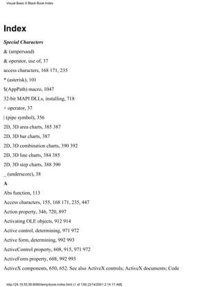 Visual Basic 6 Black Book:Index




Index
Special Characters
& (ampersand)
& operator, use of, 37
access characters, 168171, 235
* (asterisk), 101
$(AppPath) macro, 1047
32-bit MAPI DLLs, installing, 718
+ operator, 37
| (pipe symbol), 356
2D, 3D area charts, 385387
2D, 3D bar charts, 387
2D, 3D combination charts, 390392
2D, 3D line charts, 384385
2D, 3D step charts, 388390
_ (underscore), 38
A
Abs function, 113
Access characters, 155, 168171, 235, 447
Action property, 346, 720, 897
Activating OLE objects, 912914
Active control, determining, 971972
Active form, determining, 992993
ActiveControl property, 608, 915, 971972
ActiveForm property, 608, 992993
ActiveX components, 650, 652. See also ActiveX controls; ActiveX documents; Code


 http://24.19.55.56:8080/temp/book-index.html (1 of 138) [3/14/2001 2:14:17 AM]
 