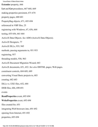 Visual Basic 6 Black Book:Index

Extender property, 666
Let and Get procedures, 667668, 669
making properties persistent, 671674
property pages, 680681
PropertyBag objects, 671, 693694
referenced in VBP files, 25
registering with Windows, 67, 656, 664
testing, 655656, 661664
ActiveX Data Objects. See ADO (ActiveX Data Objects).
ActiveX Designers, 77
ActiveX DLLs, 935, 945
methods, passing arguments to, 951953
registering, 957
threading models, 936, 963
ActiveX Document Migration Wizard, 683
ActiveX documents, 651, 652. See also DHTML pages; Web pages.
constituent controls, 684689, 689
converting Visual Basic projects to, 683
creating, 682683
DLLs vs. EXE files, 652, 684
DOB files, 686, 690691
events
ReadProperties event, 693694
WriteProperties event, 693694
files created for, 651
integrating Web browsers into, 691692
opening from Internet, 691692
properties, 693694


 http://24.19.55.56:8080/temp/book-index.html (3 of 138) [3/14/2001 2:14:18 AM]
 