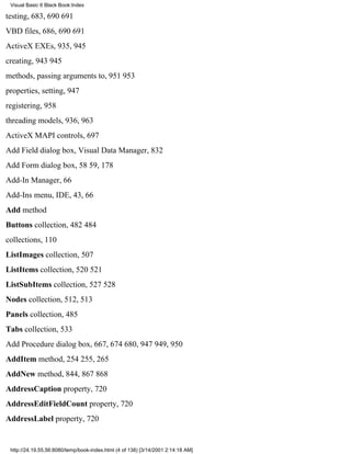 Visual Basic 6 Black Book:Index

testing, 683, 690691
VBD files, 686, 690691
ActiveX EXEs, 935, 945
creating, 943945
methods, passing arguments to, 951953
properties, setting, 947
registering, 958
threading models, 936, 963
ActiveX MAPI controls, 697
Add Field dialog box, Visual Data Manager, 832
Add Form dialog box, 5859, 178
Add-In Manager, 66
Add-Ins menu, IDE, 43, 66
Add method
Buttons collection, 482484
collections, 110
ListImages collection, 507
ListItems collection, 520521
ListSubItems collection, 527528
Nodes collection, 512, 513
Panels collection, 485
Tabs collection, 533
Add Procedure dialog box, 667, 674680, 947949, 950
AddItem method, 254255, 265
AddNew method, 844, 867868
AddressCaption property, 720
AddressEditFieldCount property, 720
AddressLabel property, 720


 http://24.19.55.56:8080/temp/book-index.html (4 of 138) [3/14/2001 2:14:18 AM]
 