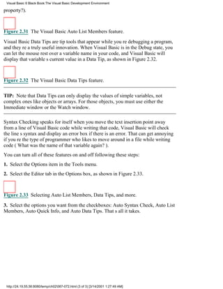 Visual Basic 6 Black Book:The Visual Basic Development Environment

property?).



Figure 2.31 The Visual Basic Auto List Members feature.

Visual Basic Data Tips are tip tools that appear while youre debugging a program,
and theyre a truly useful innovation. When Visual Basic is in the Debug state, you
can let the mouse rest over a variable name in your code, and Visual Basic will
display that variables current value in a Data Tip, as shown in Figure 2.32.



Figure 2.32 The Visual Basic Data Tips feature.


TIP: Note that Data Tips can only display the values of simple variables, not
complex ones like objects or arrays. For those objects, you must use either the
Immediate window or the Watch window.

Syntax Checking speaks for itselfwhen you move the text insertion point away
from a line of Visual Basic code while writing that code, Visual Basic will check
the lines syntax and display an error box if there is an error. That can get annoying
if youre the type of programmer who likes to move around in a file while writing
code (What was the name of that variable again?).
You can turn all of these features on and off following these steps:
1. Select the Options item in the Tools menu.
2. Select the Editor tab in the Options box, as shown in Figure 2.33.



Figure 2.33 Selecting Auto List Members, Data Tips, and more.

3. Select the options you want from the checkboxes: Auto Syntax Check, Auto List
Members, Auto Quick Info, and Auto Data Tips. Thats all it takes.




 http://24.19.55.56:8080/temp/ch02067-072.html (3 of 3) [3/14/2001 1:27:49 AM]
 