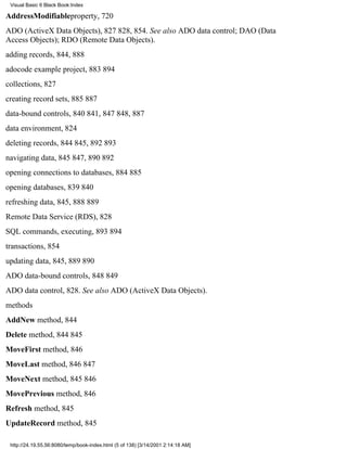 Visual Basic 6 Black Book:Index

AddressModifiableproperty, 720
ADO (ActiveX Data Objects), 827828, 854. See also ADO data control; DAO (Data
Access Objects); RDO (Remote Data Objects).
adding records, 844, 888
adocode example project, 883894
collections, 827
creating record sets, 885887
data-bound controls, 840841, 847848, 887
data environment, 824
deleting records, 844845, 892893
navigating data, 845847, 890892
opening connections to databases, 884885
opening databases, 839840
refreshing data, 845, 888889
Remote Data Service (RDS), 828
SQL commands, executing, 893894
transactions, 854
updating data, 845, 889890
ADO data-bound controls, 848849
ADO data control, 828. See also ADO (ActiveX Data Objects).
methods
AddNew method, 844
Delete method, 844845
MoveFirst method, 846
MoveLast method, 846847
MoveNext method, 845846
MovePrevious method, 846
Refresh method, 845
UpdateRecord method, 845

 http://24.19.55.56:8080/temp/book-index.html (5 of 138) [3/14/2001 2:14:18 AM]
 