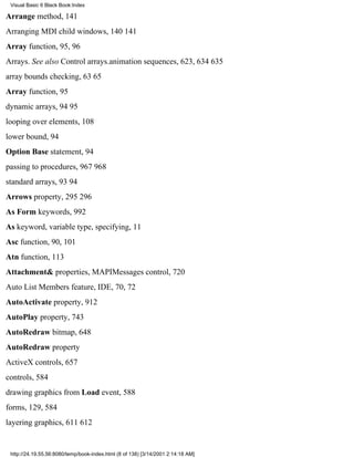 Visual Basic 6 Black Book:Index

Arrange method, 141
Arranging MDI child windows, 140141
Array function, 95, 96
Arrays. See also Control arrays.animation sequences, 623, 634635
array bounds checking, 6365
Array function, 95
dynamic arrays, 9495
looping over elements, 108
lower bound, 94
Option Base statement, 94
passing to procedures, 967968
standard arrays, 9394
Arrows property, 295296
As Form keywords, 992
As keyword, variable type, specifying, 11
Asc function, 90, 101
Atn function, 113
Attachment& properties, MAPIMessages control, 720
Auto List Members feature, IDE, 70, 72
AutoActivate property, 912
AutoPlay property, 743
AutoRedraw bitmap, 648
AutoRedraw property
ActiveX controls, 657
controls, 584
drawing graphics from Load event, 588
forms, 129, 584
layering graphics, 611612


 http://24.19.55.56:8080/temp/book-index.html (8 of 138) [3/14/2001 2:14:18 AM]
 
