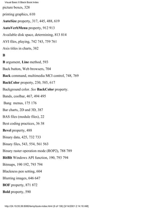 Visual Basic 6 Black Book:Index

picture boxes, 328
printing graphics, 610
AutoSize property, 317, 445, 488, 619
AutoVerbMenu property, 912913
Available disk space, determining, 813814
AVI files, playing, 742743, 759761
Axis titles in charts, 382
B
B argument, Line method, 593
Back button, Web browsers, 704
Back command, multimedia MCI control, 748, 769
BackColor property, 230, 585, 617
Background color. See BackColor property.
Bands, coolbar, 467, 494495
Bang menus, 175176
Bar charts, 2D and 3D, 387
BAS files (module files), 22
Best coding practices, 3638
Bevel property, 488
Binary data, 425, 732733
Binary files, 543, 554, 561563
Binary raster operation mode (ROP2), 788789
BitBlt Windows API function, 190, 793794
Bitmaps, 190192, 793794
Blackness pen setting, 604
Blurring images, 646647
BOF property, 871872
Bold property, 590


 http://24.19.55.56:8080/temp/book-index.html (9 of 138) [3/14/2001 2:14:18 AM]
 
