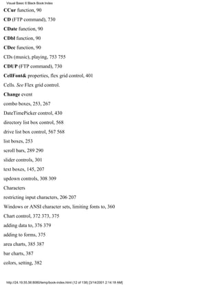 Visual Basic 6 Black Book:Index

CCur function, 90
CD (FTP command), 730
CDate function, 90
CDbl function, 90
CDec function, 90
CDs (music), playing, 753755
CDUP (FTP command), 730
CellFont& properties, flex grid control, 401
Cells. See Flex grid control.
Change event
combo boxes, 253, 267
DateTimePicker control, 430
directory list box control, 568
drive list box control, 567568
list boxes, 253
scroll bars, 289290
slider controls, 301
text boxes, 145, 207
updown controls, 308309
Characters
restricting input characters, 206207
Windows or ANSI character sets, limiting fonts to, 360
Chart control, 372373, 375
adding data to, 376379
adding to forms, 375
area charts, 385387
bar charts, 387
colors, setting, 382


 http://24.19.55.56:8080/temp/book-index.html (12 of 138) [3/14/2001 2:14:18 AM]
 