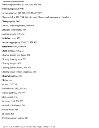 Visual Basic 6 Black Book:Index

forms and picture boxes, 324, 459, 594595
printing graphics, 610611
Circles, drawing, 324325, 450, 459, 594595
Class modules, 128, 934, 946. See also Classes, code components; Modules.
Class property, 904
Classes, code components, 934935
adding to components, 944
creating objects, 940942
Initialize event, 958
Instancing property, 936937, 959960
Terminate event, 958959
Clear method, 264, 272
Clearing combo box items, 272
Clearing drawing area, 585
Clearing images, 621
Clearing list box items, 264265
Clearing slider control selections, 306
ClearSel method, 306
Click event
buttons, 232233
combo boxes, 253, 267268
coolbar controls, 496497
label control, 446
list boxes, 253, 256257
multiselect list boxes, 261
picture boxes, 318
tab strips, 536
Web browser navigation, 701


 http://24.19.55.56:8080/temp/book-index.html (16 of 138) [3/14/2001 2:14:18 AM]
 