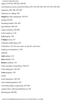 Visual Basic 6 Black Book:Index

objects, 934935, 940942, 960961
out-of-process servers (ActiveX EXEs), 935, 936, 943945, 947, 951953, 958, 963
properties, 942, 946, 947949
references to, adding, 938
SingleUse code components, 936937
testing, 954956
threading models, 936, 963
type libraries, 940, 941
using in projects, 938940
Code windows, 6, 49
Col property, 393
Collapse event, 517
Collection ADO object, 827
Collections, 110. See also names of specific collections.
looping over elements in, 108
methods
Add method, 110
Item method, 110
Remove method, 110
Color constants, Visual Basic, 586587
Color dialog box, 348350
Color property, 358
Colors
Color dialog box, 348350
color-related properties, 585
converting images to grayscale, 637640
custom colors, allowing definition of, 350
drawing pen, 604606


 http://24.19.55.56:8080/temp/book-index.html (18 of 138) [3/14/2001 2:14:18 AM]
 