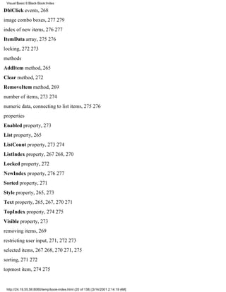 Visual Basic 6 Black Book:Index

DblClick events, 268
image combo boxes, 277279
index of new items, 276277
ItemData array, 275276
locking, 272273
methods
AddItem method, 265
Clear method, 272
RemoveItem method, 269
number of items, 273274
numeric data, connecting to list items, 275276
properties
Enabled property, 273
List property, 265
ListCount property, 273274
ListIndex property, 267268, 270
Locked property, 272
NewIndex property, 276277
Sorted property, 271
Style property, 265, 273
Text property, 265, 267, 270271
TopIndex property, 274275
Visible property, 273
removing items, 269
restricting user input, 271, 272273
selected items, 267268, 270271, 275
sorting, 271272
topmost item, 274275


 http://24.19.55.56:8080/temp/book-index.html (20 of 138) [3/14/2001 2:14:19 AM]
 