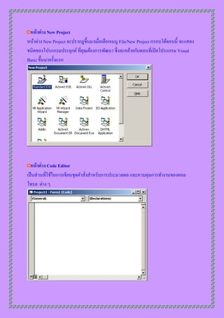 หน้ าต่ าง New Project
หน้ำต่ำง New Project จะปรำกฎขึ้นมำเมื่อเลือกเมนู File/New Project กรอบโต้ตอบนี้ จะแสดง
ชนิดของโปรแกรมประยุกต์ ที่คุณต้องกำรพัฒนำ ซึ่งจะคล้ำยกับตอนที่เปิ ดโปรแกรม Visual
Basic ขึ้นมำครั้งแรก




  หน้ าต่ าง Code Editor
เป็ นส่ วนที่ใช้ในกำรเขียนชุดคำสังสำหรับกำรประมวลผล และควบคุมกำรทำงำนของคอล
                                 ่
โทรล ต่ำง ๆ
 