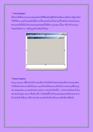 Form Designer
เป็ นส่ วนที่ใช้ออกแบบกำรแสดงผลส่ วนที่ใช้ติดต่อกับผูใช้ ฟอร์มเป็ นออบเจ็กต์แรกที่ถูกเตรี ยม
                                                     ้
ไว้ให้ใช้งำน คอลโทรลทุกตัวที่ตองกำรใช้งำนจะต้องนำไปบรรจุไว้ในฟอร์ม นำคอลโทรลมำ
                              ้
ประกอบกันขึ้นเป็ นโปรแกรมประยุกต์ ทุกครั้งที่เปิ ด Visual Basic ขึ้นมำ หรื อ สร้ำง Project
ใหม่จะมีฟอร์มว่ำง 1 ฟอร์มถูกสร้ำงเตรี ยมไว้เสมอ




   Project Explorer
Project Explorer ใช้สำหรับบริ หำรและจัดกำรโปรเจ็กซ์ โดยจะแสดงองค์ประกอบของแต่ละ
โปรเจ็กต์แบบโครงร่ ำงต้นไม้ (tree-view)ตัวโปรเจ็กตจะหมำยถึงโปรแกรมประยุกต์ซ่ ึ งจะอยู่
ส่ วนบนสุ ด ถัดมำ จะแสดงส่ วนประกอบต่ำง ๆ ของโปรเจ็กต์น้ น ๆ ว่ำประกอบด้วยอะไรบ้ำง
                                                              ั
เช่น ฟอร์มโมดูล รำยงำน เป็ นต้น ถ้ำมี 2 โปรเจ็กต์ข้ ึนไป ก็จะแสดงแยกออกเป็ นส่ วนต่ำงหำก
อีกโปรเจ็กต์ ถ้ำต้องกำรใช้งำนส่ วนใด ของโปรเจ็กต์ไหนก็สำมำรถคลิ๊กเลือกได้ทนที ั
 