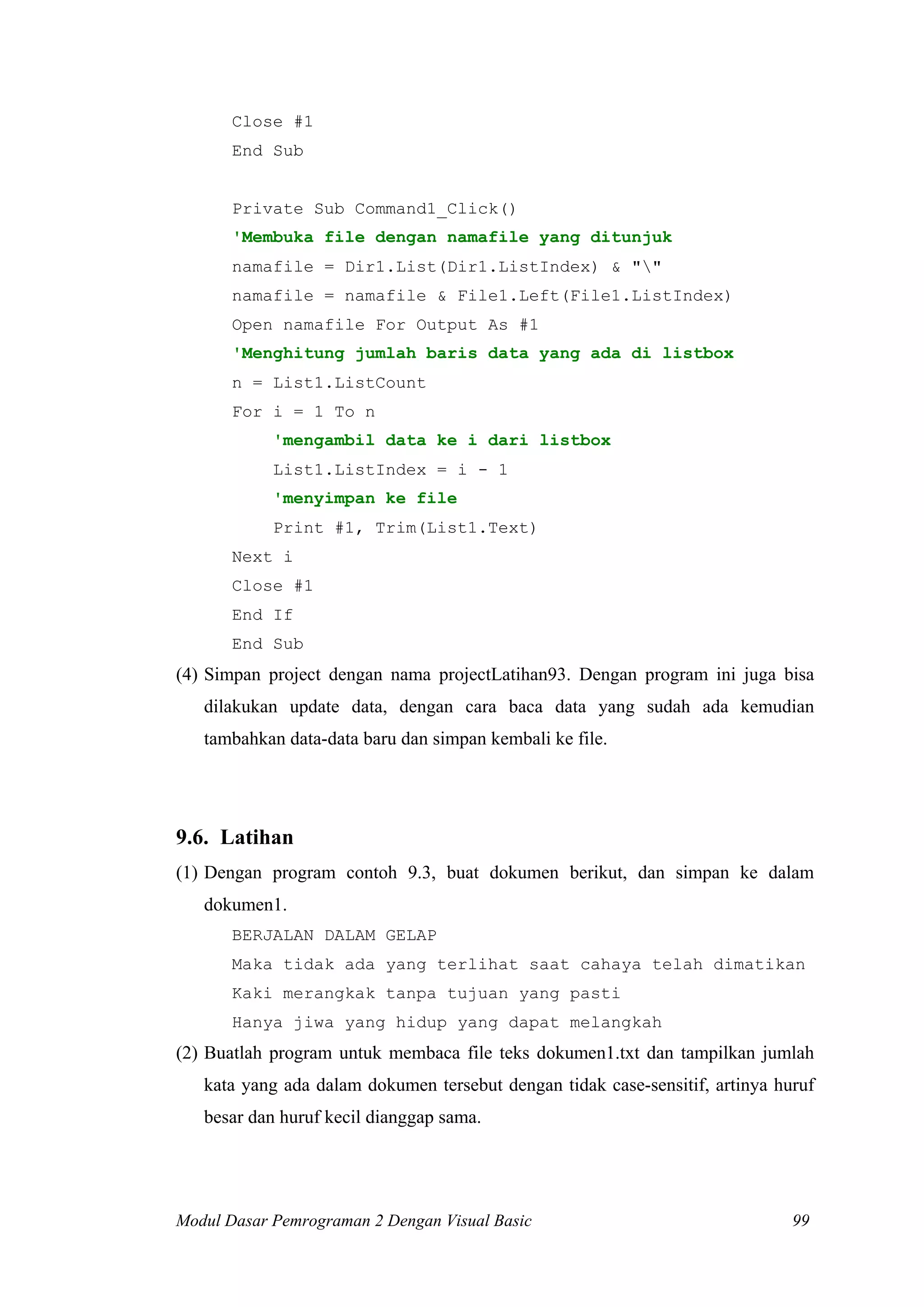 Close #1
End Sub
Private Sub Command1_Click()
'Membuka file dengan namafile yang ditunjuk
namafile = Dir1.List(Dir1.ListIndex) & ""
namafile = namafile & File1.Left(File1.ListIndex)
Open namafile For Output As #1
'Menghitung jumlah baris data yang ada di listbox
n = List1.ListCount
For i = 1 To n
'mengambil data ke i dari listbox
List1.ListIndex = i - 1
'menyimpan ke file
Print #1, Trim(List1.Text)
Next i
Close #1
End If
End Sub
(4) Simpan project dengan nama projectLatihan93. Dengan program ini juga bisa
dilakukan update data, dengan cara baca data yang sudah ada kemudian
tambahkan data-data baru dan simpan kembali ke file.
9.6. Latihan
(1) Dengan program contoh 9.3, buat dokumen berikut, dan simpan ke dalam
dokumen1.
BERJALAN DALAM GELAP
Maka tidak ada yang terlihat saat cahaya telah dimatikan
Kaki merangkak tanpa tujuan yang pasti
Hanya jiwa yang hidup yang dapat melangkah
(2) Buatlah program untuk membaca file teks dokumen1.txt dan tampilkan jumlah
kata yang ada dalam dokumen tersebut dengan tidak case-sensitif, artinya huruf
besar dan huruf kecil dianggap sama.
Modul Dasar Pemrograman 2 Dengan Visual Basic 99
 