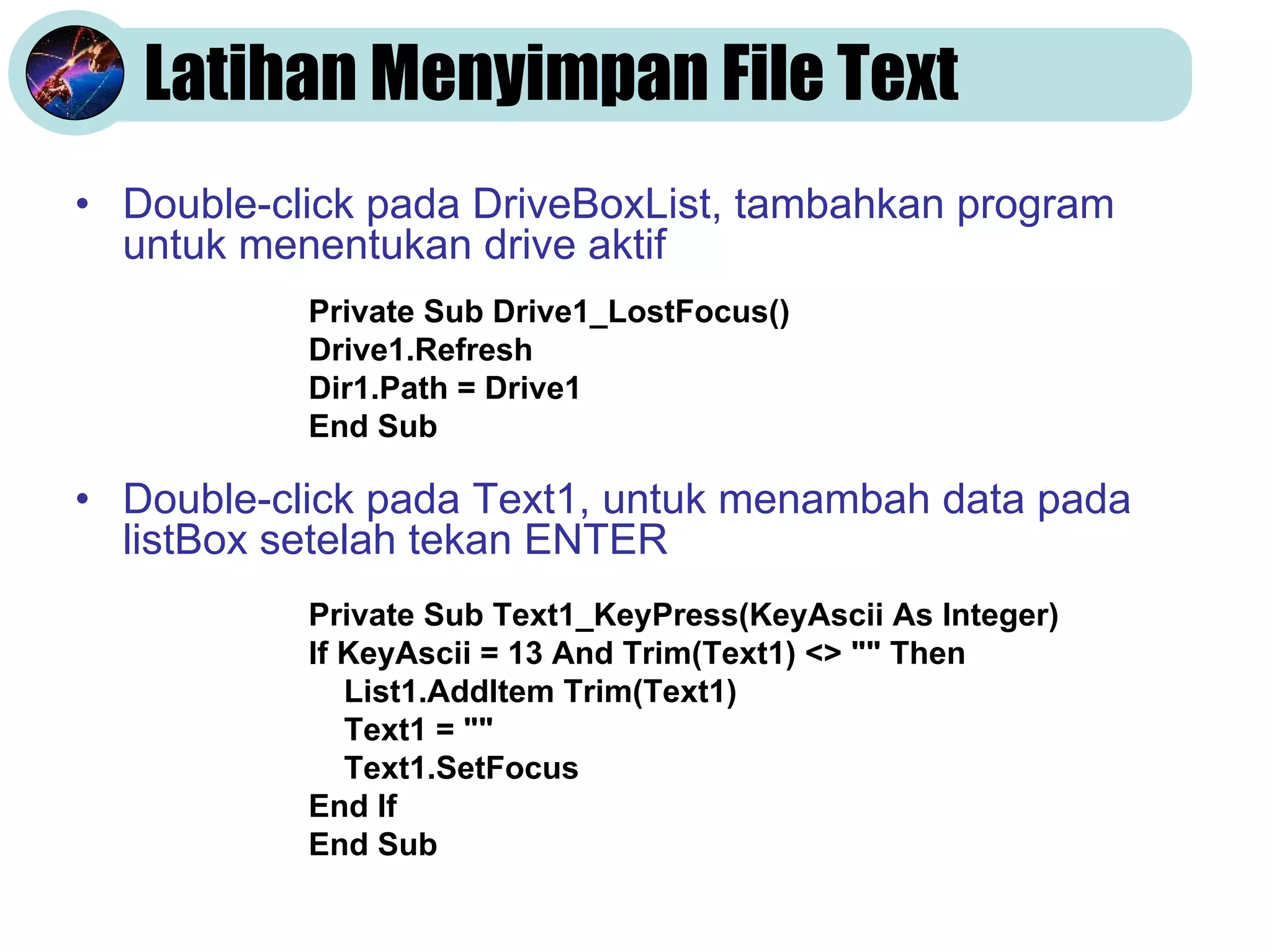 Latihan Menyimpan File Text
• Double-click pada DriveBoxList, tambahkan program
untuk menentukan drive aktif
• Double-click pada Text1, untuk menambah data pada
listBox setelah tekan ENTER
Private Sub Drive1_LostFocus()
Drive1.Refresh
Dir1.Path = Drive1
End Sub
Private Sub Text1_KeyPress(KeyAscii As Integer)
If KeyAscii = 13 And Trim(Text1) <> "" Then
List1.AddItem Trim(Text1)
Text1 = ""
Text1.SetFocus
End If
End Sub
 