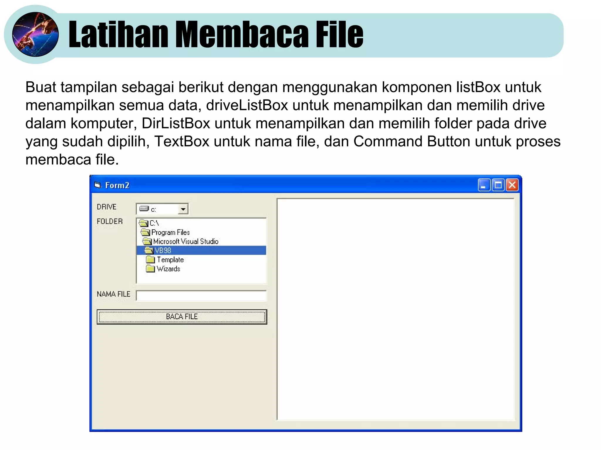 Latihan Membaca File
Buat tampilan sebagai berikut dengan menggunakan komponen listBox untuk
menampilkan semua data, driveListBox untuk menampilkan dan memilih drive
dalam komputer, DirListBox untuk menampilkan dan memilih folder pada drive
yang sudah dipilih, TextBox untuk nama file, dan Command Button untuk proses
membaca file.
 