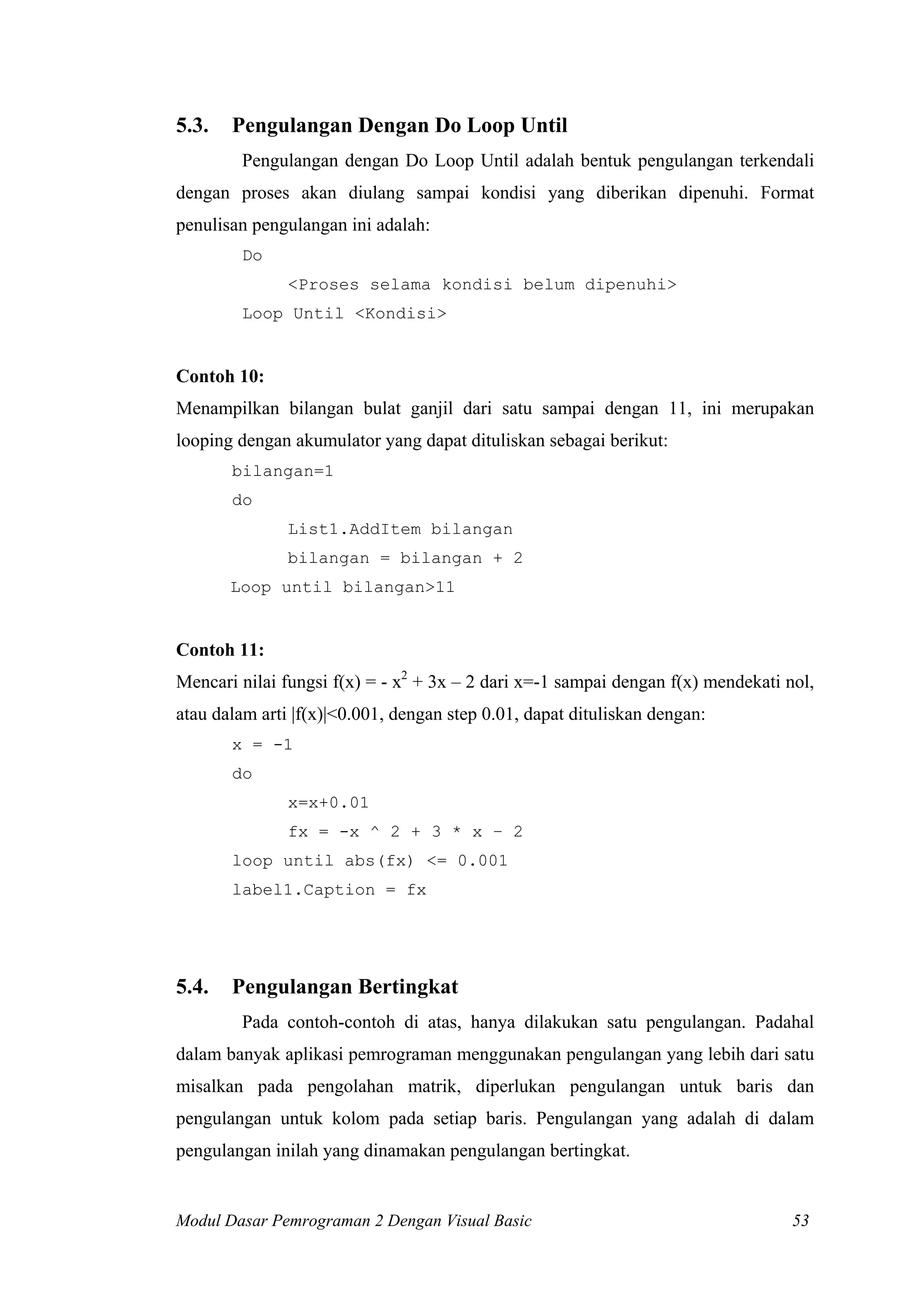 5.3. Pengulangan Dengan Do Loop Until
Pengulangan dengan Do Loop Until adalah bentuk pengulangan terkendali
dengan proses akan diulang sampai kondisi yang diberikan dipenuhi. Format
penulisan pengulangan ini adalah:
Do
<Proses selama kondisi belum dipenuhi>
Loop Until <Kondisi>
Contoh 10:
Menampilkan bilangan bulat ganjil dari satu sampai dengan 11, ini merupakan
looping dengan akumulator yang dapat dituliskan sebagai berikut:
bilangan=1
do
List1.AddItem bilangan
bilangan = bilangan + 2
Loop until bilangan>11
Contoh 11:
Mencari nilai fungsi f(x) = - x2
+ 3x – 2 dari x=-1 sampai dengan f(x) mendekati nol,
atau dalam arti |f(x)|<0.001, dengan step 0.01, dapat dituliskan dengan:
x = -1
do
x=x+0.01
fx = -x ^ 2 + 3 * x – 2
loop until abs(fx) <= 0.001
label1.Caption = fx
5.4. Pengulangan Bertingkat
Pada contoh-contoh di atas, hanya dilakukan satu pengulangan. Padahal
dalam banyak aplikasi pemrograman menggunakan pengulangan yang lebih dari satu
misalkan pada pengolahan matrik, diperlukan pengulangan untuk baris dan
pengulangan untuk kolom pada setiap baris. Pengulangan yang adalah di dalam
pengulangan inilah yang dinamakan pengulangan bertingkat.
Modul Dasar Pemrograman 2 Dengan Visual Basic 53
 